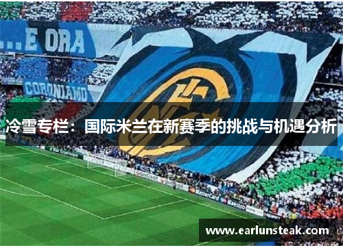 冷雪专栏:国际米兰在新赛季的挑战与机遇分析 冷雪专栏:国际米兰在新赛季的挑战与机遇分析