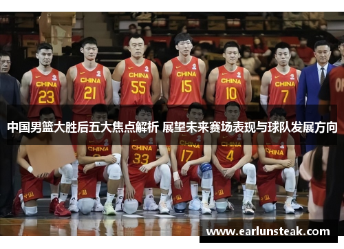 中国男篮大胜后五大焦点解析 展望未来赛场表现与球队发展方向