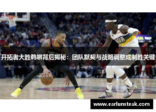 开拓者大胜鹈鹕背后揭秘：团队默契与战略调整成制胜关键