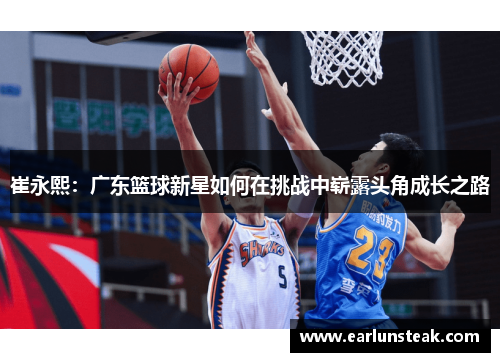 崔永熙：广东篮球新星如何在挑战中崭露头角成长之路