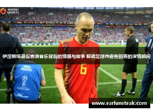 伊涅斯塔退役表演音乐背后的情感与故事 解读足球传奇告别赛的深情瞬间