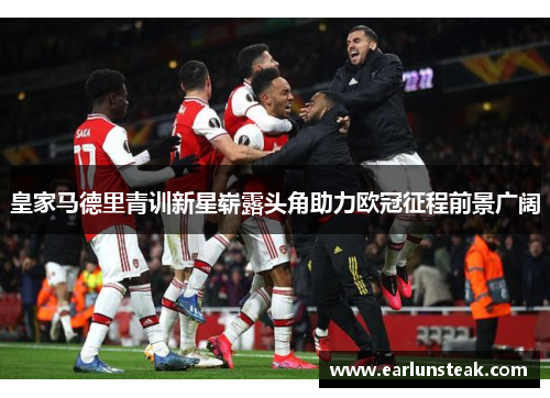 皇家马德里青训新星崭露头角助力欧冠征程前景广阔