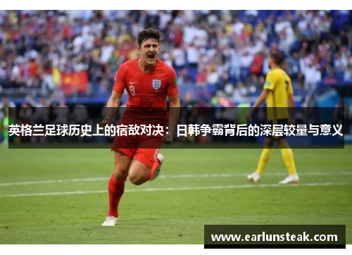 英格兰足球历史上的宿敌对决：日韩争霸背后的深层较量与意义